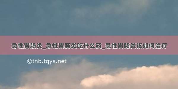 急性胃肠炎_急性胃肠炎吃什么药_急性胃肠炎该如何治疗