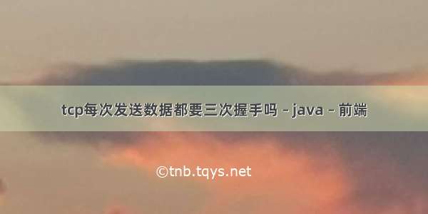 tcp每次发送数据都要三次握手吗 – java – 前端