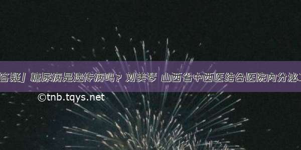 「答疑」糖尿病是遗传病吗？刘美琴 山西省中西医结合医院内分泌二科