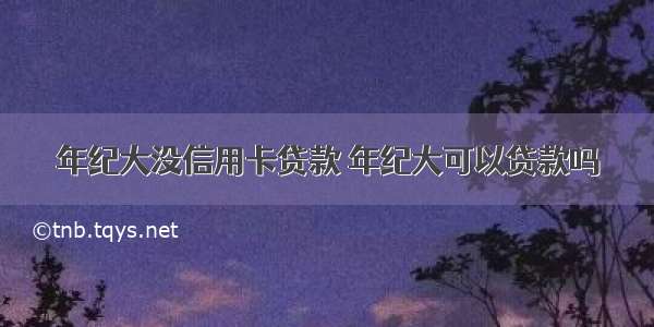 年纪大没信用卡贷款 年纪大可以贷款吗