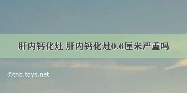 肝内钙化灶 肝内钙化灶0.6厘米严重吗