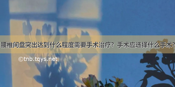 腰椎间盘突出达到什么程度需要手术治疗？手术应选择什么手术？