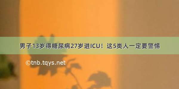 男子13岁得糖尿病27岁进ICU！这5类人一定要警惕