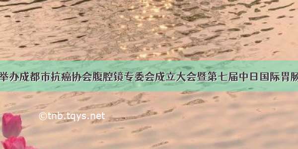 市五医院举办成都市抗癌协会腹腔镜专委会成立大会暨第七届中日国际胃肠精益高峰