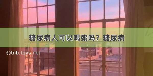 糖尿病人可以喝粥吗？糖尿病