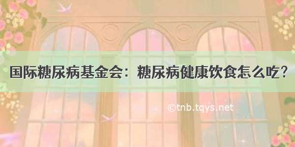 国际糖尿病基金会：糖尿病健康饮食怎么吃？