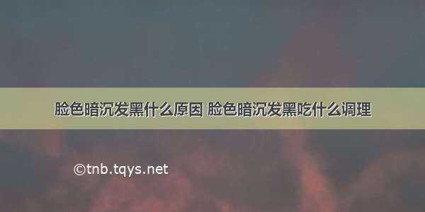 脸色暗沉发黑什么原因 脸色暗沉发黑吃什么调理