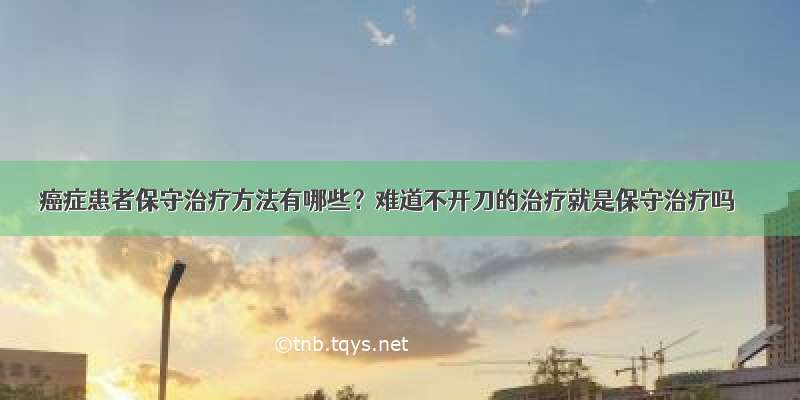 癌症患者保守治疗方法有哪些？难道不开刀的治疗就是保守治疗吗