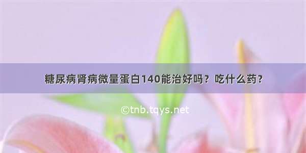 糖尿病肾病微量蛋白140能治好吗？吃什么药？