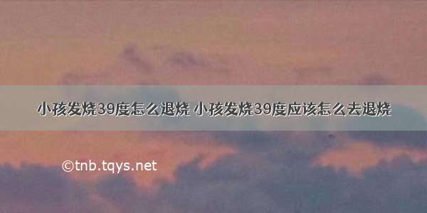 小孩发烧39度怎么退烧 小孩发烧39度应该怎么去退烧