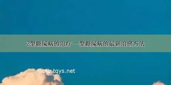 2型糖尿病的治疗 一型糖尿病的最新治愈方法