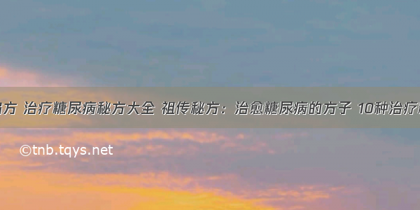 糖尿病治疗偏方 治疗糖尿病秘方大全 祖传秘方：治愈糖尿病的方子 10种治疗糖尿病的偏方