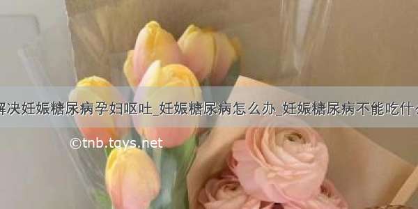 解决妊娠糖尿病孕妇呕吐_妊娠糖尿病怎么办_妊娠糖尿病不能吃什么