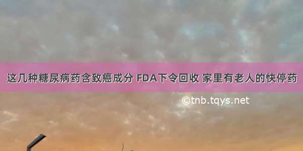 这几种糖尿病药含致癌成分 FDA下令回收 家里有老人的快停药