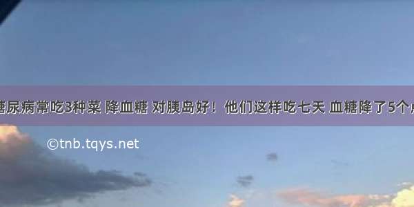 糖尿病常吃3种菜 降血糖 对胰岛好！他们这样吃七天 血糖降了5个点