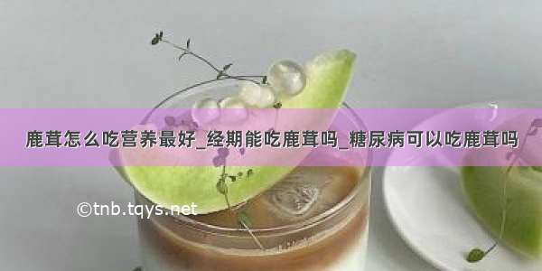 鹿茸怎么吃营养最好_经期能吃鹿茸吗_糖尿病可以吃鹿茸吗