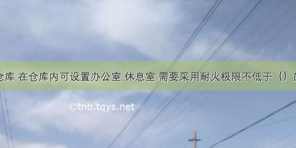 对于丙类仓库 在仓库内可设置办公室 休息室 需要采用耐火极限不低于（）的不燃烧体