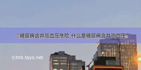 ​糖尿病合并高血压危险_什么是糖尿病合并高血压