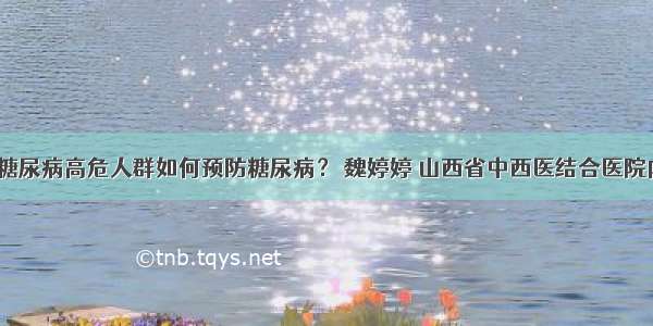 「答疑」糖尿病高危人群如何预防糖尿病？ 魏婷婷 山西省中西医结合医院内分泌二科