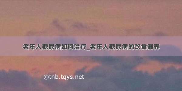 老年人糖尿病如何治疗_老年人糖尿病的饮食调养