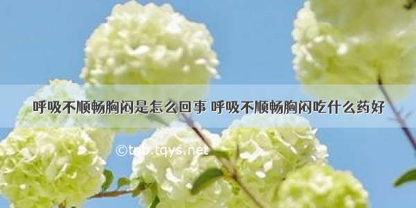 呼吸不顺畅胸闷是怎么回事 呼吸不顺畅胸闷吃什么药好