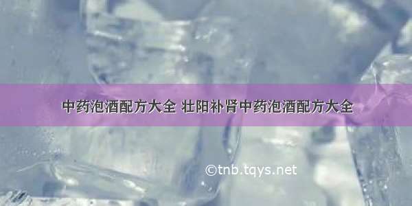 中药泡酒配方大全 壮阳补肾中药泡酒配方大全