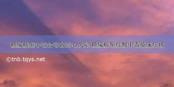 糖尿病酮中毒会导致恶心头晕 糖尿病酮症酸中毒临床症状