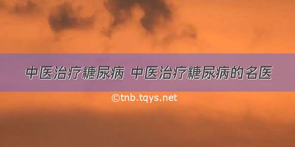 中医治疗糖尿病 中医治疗糖尿病的名医