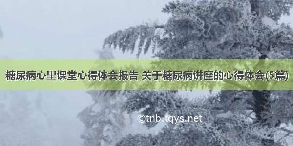 糖尿病心里课堂心得体会报告 关于糖尿病讲座的心得体会(5篇)