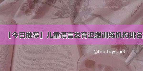 【今日推荐】儿童语言发育迟缓训练机构排名