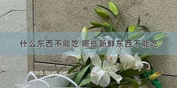 什么东西不能吃 哪些新鲜东西不能吃