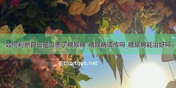 如何判断自己是否患了糖尿病_糖尿病遗传吗_糖尿病能治好吗