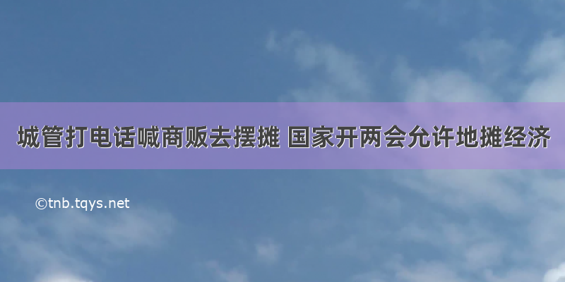 城管打电话喊商贩去摆摊 国家开两会允许地摊经济