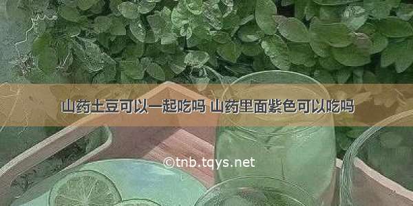 山药土豆可以一起吃吗 山药里面紫色可以吃吗