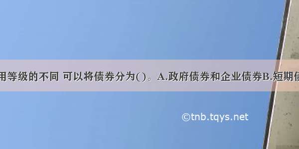 按照债券信用等级的不同 可以将债券分为()。A.政府债券和企业债券B.短期债券和长期债