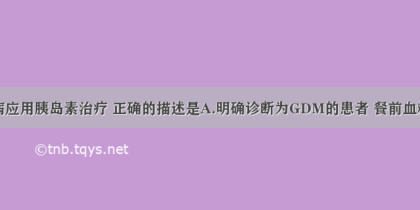 妊娠期糖尿病应用胰岛素治疗 正确的描述是A.明确诊断为GDM的患者 餐前血糖≥5.8mmol