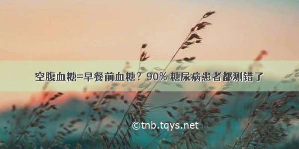 空腹血糖=早餐前血糖？90% 糖尿病患者都测错了