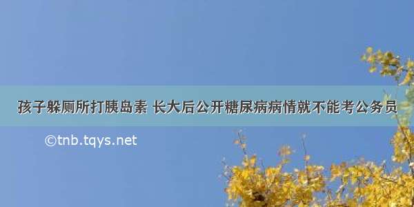 孩子躲厕所打胰岛素 长大后公开糖尿病病情就不能考公务员