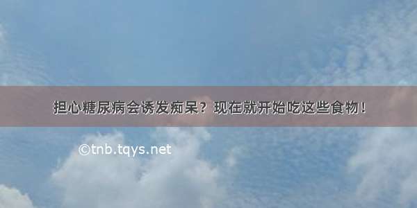 担心糖尿病会诱发痴呆？现在就开始吃这些食物！