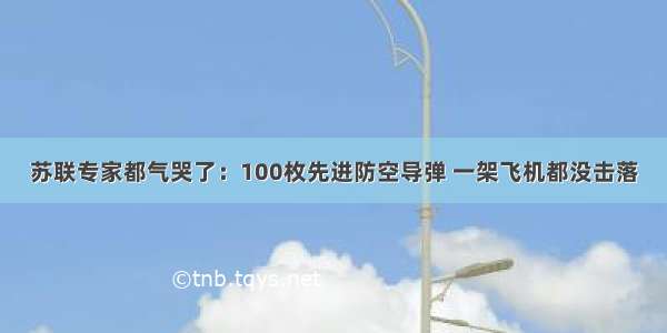 苏联专家都气哭了：100枚先进防空导弹 一架飞机都没击落