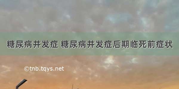 糖尿病并发症 糖尿病并发症后期临死前症状