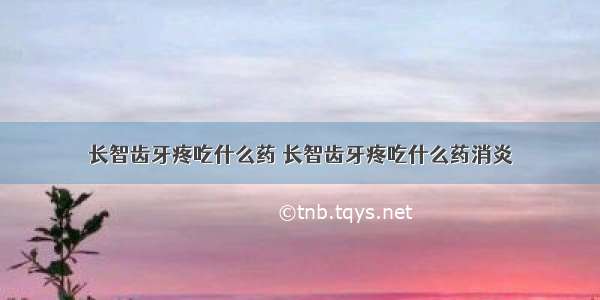 长智齿牙疼吃什么药 长智齿牙疼吃什么药消炎