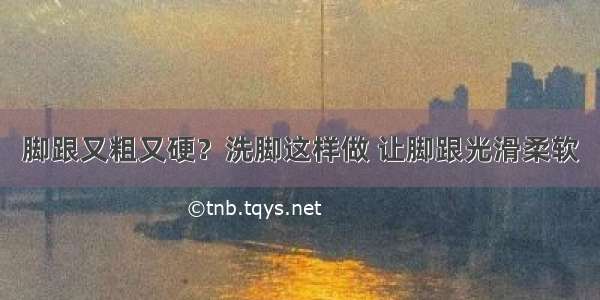 脚跟又粗又硬？洗脚这样做 让脚跟光滑柔软