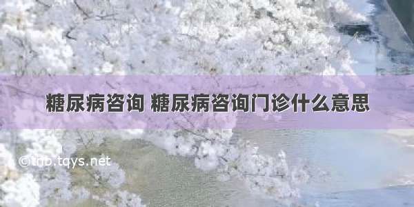 糖尿病咨询 糖尿病咨询门诊什么意思