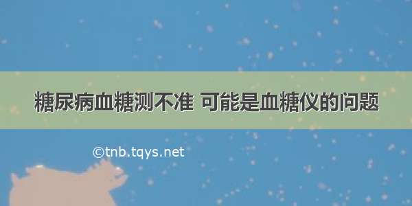 糖尿病血糖测不准 可能是血糖仪的问题