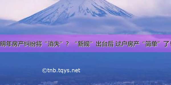 明年房产纠纷将“消失”？“新规”出台后 过户房产“简单”了！