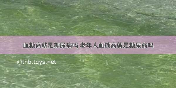 血糖高就是糖尿病吗 老年人血糖高就是糖尿病吗