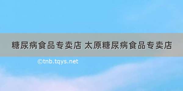 糖尿病食品专卖店 太原糖尿病食品专卖店