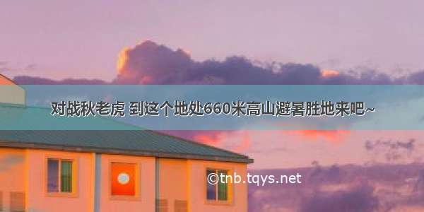 对战秋老虎 到这个地处660米高山避暑胜地来吧~