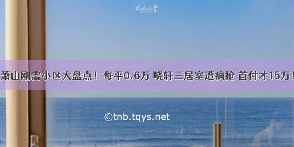 萧山刚需小区大盘点！每平0.6万 晓轩三居室遭疯抢 首付才15万！